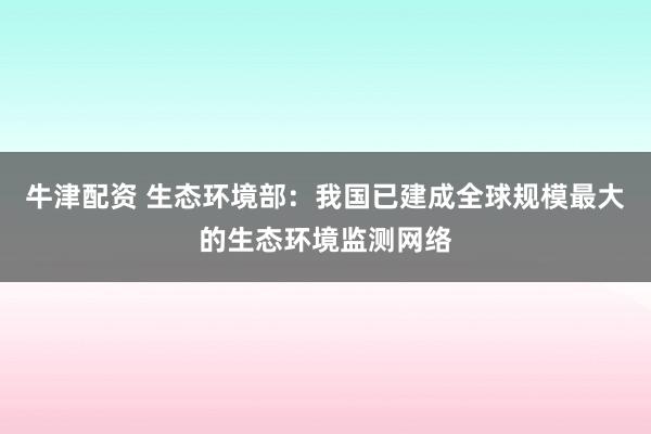 牛津配资 生态环境部：我国已建成全球规模最大的生态环境监测网络