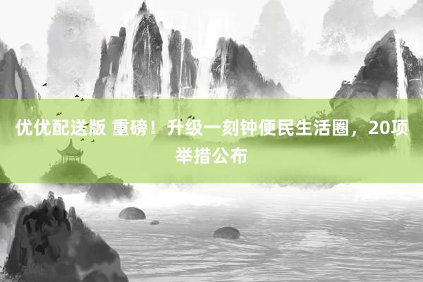 优优配送版 重磅！升级一刻钟便民生活圈，20项举措公布