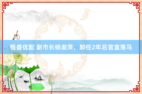 恒盛优配 副市长杨淑萍，卸任2年后官宣落马