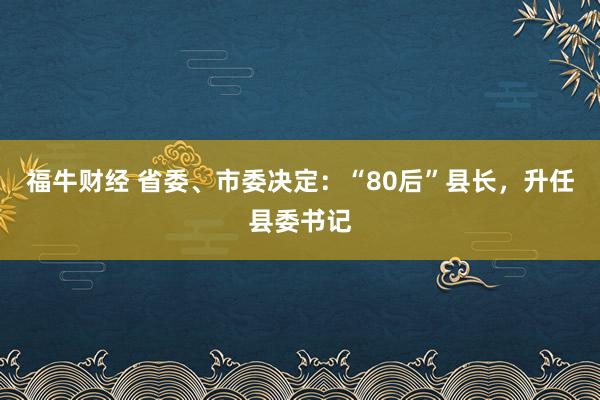 福牛财经 省委、市委决定：“80后”县长，升任县委书记