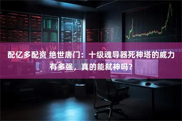 配亿多配资 绝世唐门：十级魂导器死神塔的威力有多强，真的能弑神吗？
