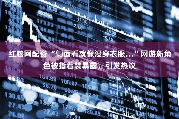 红腾网配资 “侧面看就像没穿衣服…”网游新角色被指着装暴露，引发热议