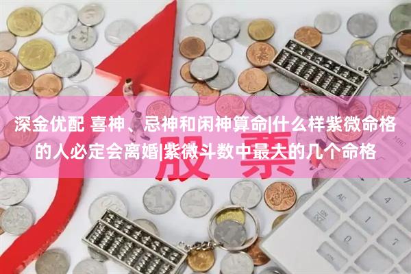 深金优配 喜神、忌神和闲神算命|什么样紫微命格的人必定会离婚|紫微斗数中最大的几个命格