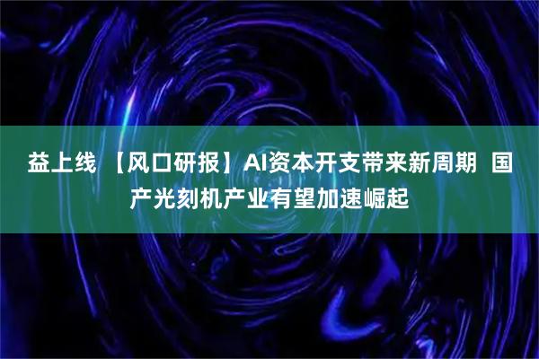 益上线 【风口研报】AI资本开支带来新周期  国产光刻机产业有望加速崛起