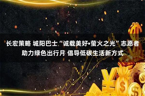 长宏策略 城阳巴士“诚载美好•萤火之光”志愿者助力绿色出行月 倡导低碳生活新方式