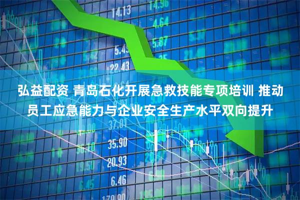 弘益配资 青岛石化开展急救技能专项培训 推动员工应急能力与企业安全生产水平双向提升
