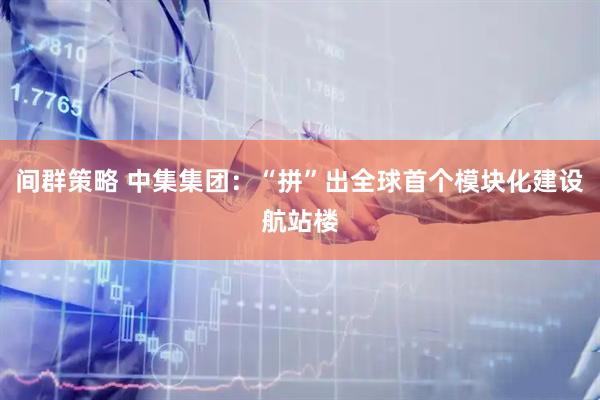 间群策略 中集集团：“拼”出全球首个模块化建设航站楼