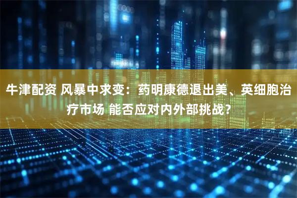 牛津配资 风暴中求变：药明康德退出美、英细胞治疗市场 能否应对内外部挑战？
