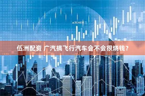 伍洲配资 广汽搞飞行汽车会不会很烧钱？