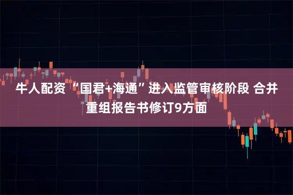 牛人配资 “国君+海通”进入监管审核阶段 合并重组报告书修订9方面