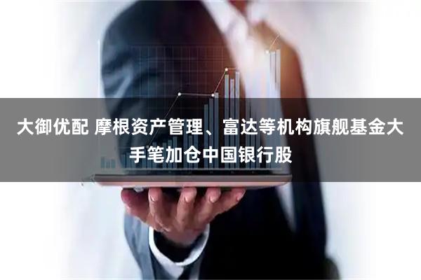 大御优配 摩根资产管理、富达等机构旗舰基金大手笔加仓中国银行股