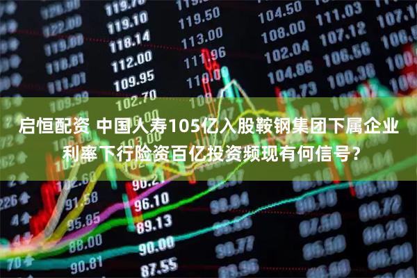 启恒配资 中国人寿105亿入股鞍钢集团下属企业 利率下行险资百亿投资频现有何信号？