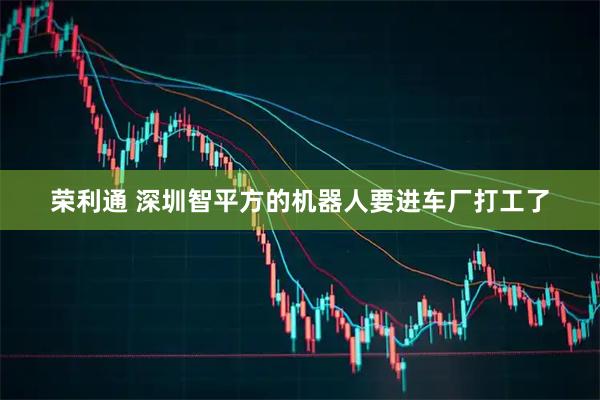 荣利通 深圳智平方的机器人要进车厂打工了