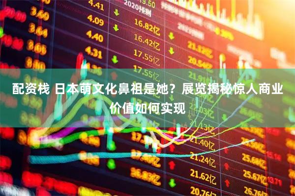 配资栈 日本萌文化鼻祖是她？展览揭秘惊人商业价值如何实现