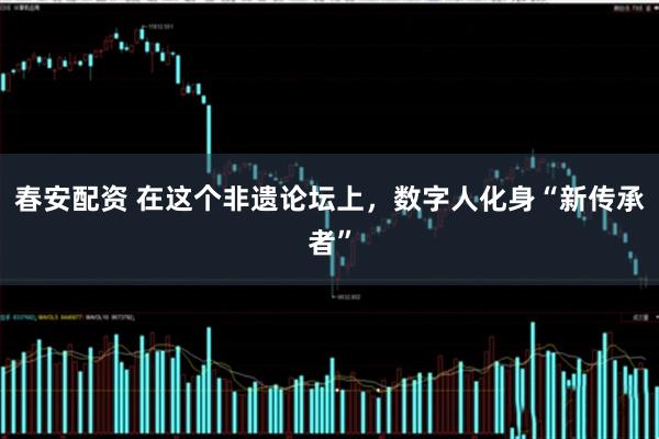 春安配资 在这个非遗论坛上，数字人化身“新传承者”