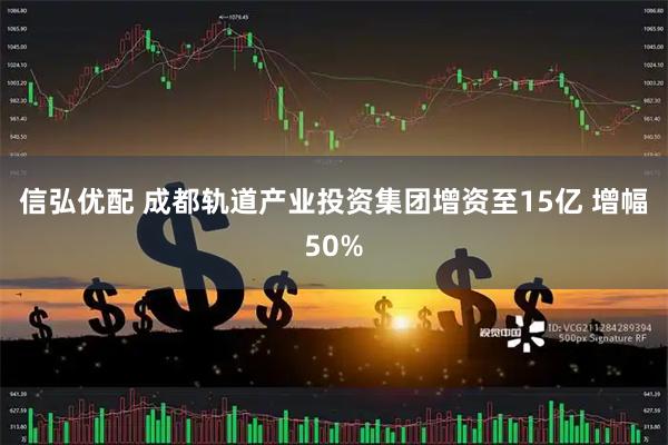 信弘优配 成都轨道产业投资集团增资至15亿 增幅50%