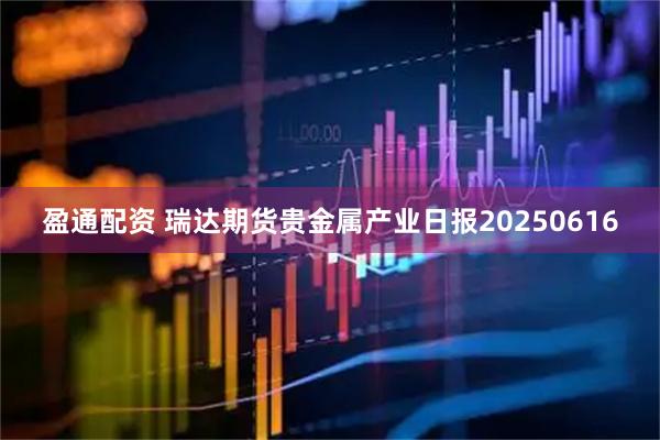 盈通配资 瑞达期货贵金属产业日报20250616