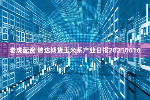 老虎配资 瑞达期货玉米系产业日报20250616