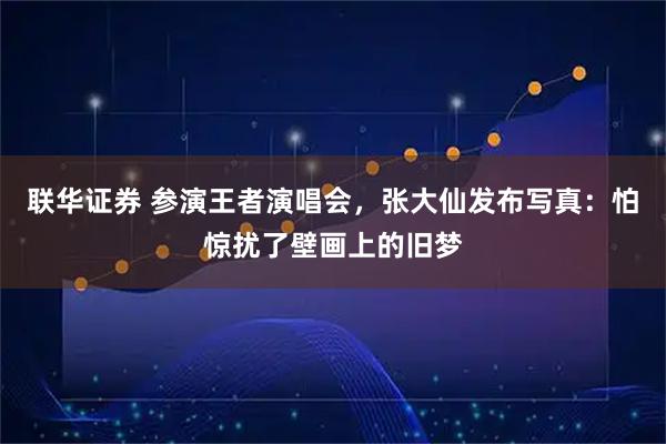 联华证券 参演王者演唱会，张大仙发布写真：怕惊扰了壁画上的旧梦