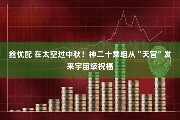 鑫优配 在太空过中秋！神二十乘组从“天宫”发来宇宙级祝福