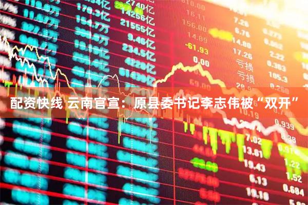 配资快线 云南官宣：原县委书记李志伟被“双开”