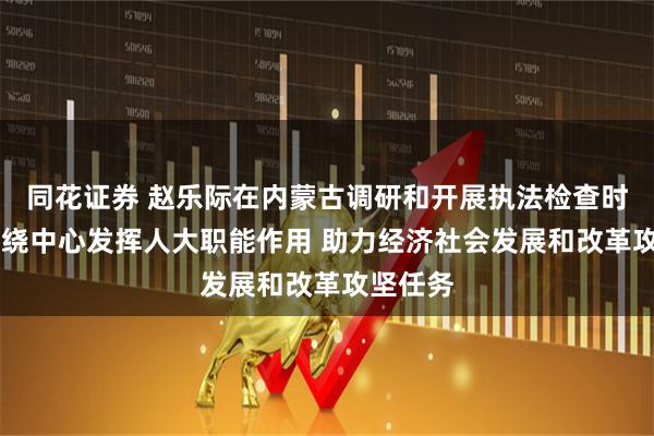 同花证券 赵乐际在内蒙古调研和开展执法检查时强调 围绕中心发挥人大职能作用 助力经济社会发展和改革攻坚任务