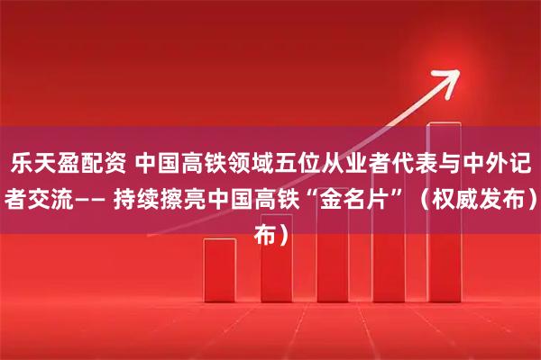 乐天盈配资 中国高铁领域五位从业者代表与中外记者交流—— 持续擦亮中国高铁“金名片”（权威发布）