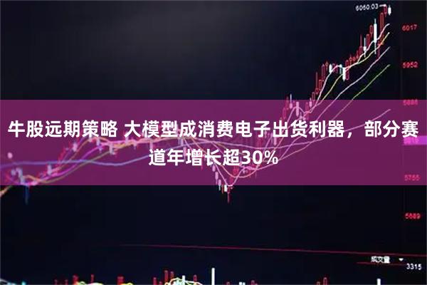 牛股远期策略 大模型成消费电子出货利器，部分赛道年增长超30%