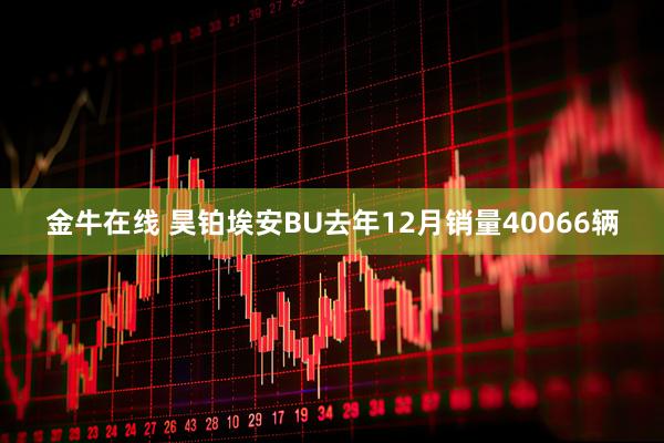 金牛在线 昊铂埃安BU去年12月销量40066辆