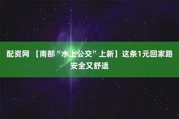 配资网 【南部“水上公交”上新】这条1元回家路安全又舒适