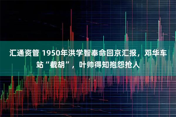 汇通资管 1950年洪学智奉命回京汇报，邓华车站“截胡”，叶帅得知抱怨抢人