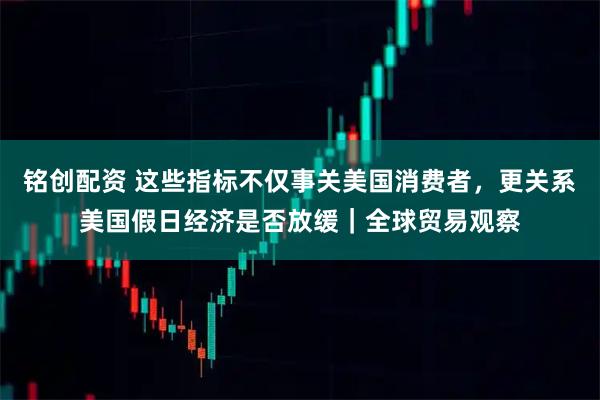 铭创配资 这些指标不仅事关美国消费者，更关系美国假日经济是否放缓｜全球贸易观察