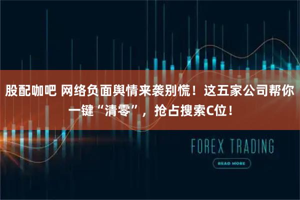 股配咖吧 网络负面舆情来袭别慌！这五家公司帮你一键“清零”，抢占搜索C位！