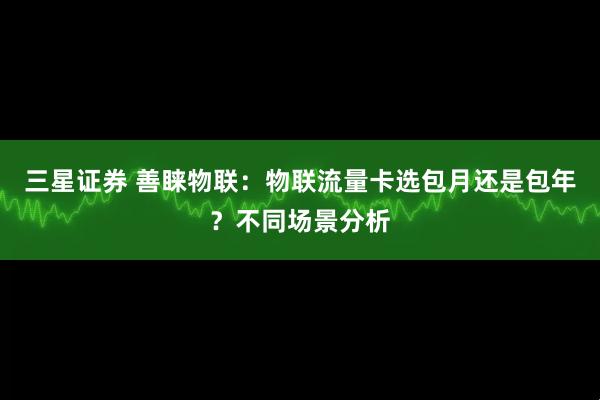 三星证券 善睐物联：物联流量卡选包月还是包年？不同场景分析